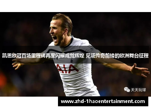 凯恩欧冠百场里程碑再度闪耀成就辉煌 见证传奇前锋的欧洲舞台征程