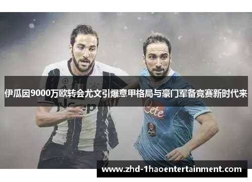 伊瓜因9000万欧转会尤文引爆意甲格局与豪门军备竞赛新时代来